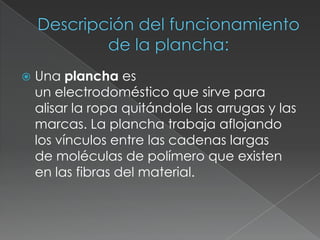  Una plancha es
un electrodoméstico que sirve para
alisar la ropa quitándole las arrugas y las
marcas. La plancha trabaja aflojando
los vínculos entre las cadenas largas
de moléculas de polímero que existen
en las fibras del material.
 