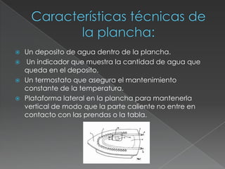  Un deposito de agua dentro de la plancha.
 Un indicador que muestra la cantidad de agua que
queda en el deposito.
 Un termostato que asegura el mantenimiento
constante de la temperatura.
 Plataforma lateral en la plancha para mantenerla
vertical de modo que la parte caliente no entre en
contacto con las prendas o la tabla.
 