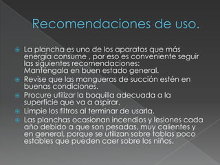  La plancha es uno de los aparatos que más
energía consume , por eso es conveniente seguir
las siguientes recomendaciones:
Manténgala en buen estado general.
 Revise que las mangueras de succión estén en
buenas condiciones.
 Procure utilizar la boquilla adecuada a la
superficie que va a aspirar.
 Limpie los filtros al terminar de usarla.
 Las planchas ocasionan incendios y lesiones cada
año debido a que son pesadas, muy calientes y
en general, porque se utilizan sobre tablas poco
estables que pueden caer sobre los niños.
 