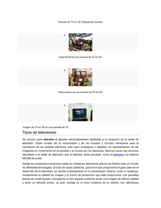 Cámara de TV en 3D. Disposición vertical.
Vista frontal de una cámara de TV en 3D.
Vista trasera de una cámara de TV en 3D.
Imagen de TV en 3D en una pantalla de TV.
Tipos de televisores
Se conoce como televisor al aparato electrodoméstico destinado a la recepción de la señal de
televisión. Suele constar de un sintonizador y de los mandos y circuitos necesarios para la
conversión de las señales eléctricas, bien sean analógicas o digitales, en representación de las
imágenes en movimiento en la pantalla y el sonido por los altavoces. Muchas veces hay servicios
asociados a la señal de televisión que el televisor debe procesar, como el teletexto o el sistema
NICAM de audio.
Desde los receptores mecánicos hasta los modernos televisores planos ha habido todo un mundo
de diferentes tecnologías. El tubo de rayos catódicos, que fue el que proporcionó el gran paso en el
desarrollo de la televisión, se resiste a desaparecer al no encontrarse, todavía, quien lo sustituya,
manteniendo la calidad de imagen y el precio de producción que éste proporciona. Las pantallas
planas de cristal líquido o de plasma no han logrado sustituirlo al dar una imagen de inferior calidad
y tener un elevado precio, su gran ventaja es la línea moderna de su diseño. Los televisores
 