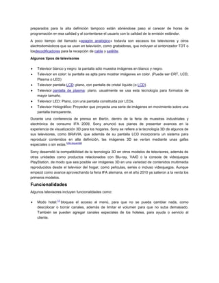 preparados para la alta definición tampoco están abriéndose paso al carecer de horas de
programación en esa calidad y al contentarse el usuario con la calidad de la emisión estándar.
A poco tiempo del llamado «apagón analógico» todavía son escasos los televisores y otros
electrodomésticos que se usan en televisión, como grabadores, que incluyen el sintonizador TDT o
losdecodificadores para la recepción de cable y satélite.
Algunos tipos de televisores
Televisor blanco y negro: la pantalla sólo muestra imágenes en blanco y negro.
Televisor en color: la pantalla es apta para mostrar imágenes en color. (Puede ser CRT, LCD,
Plasma o LED)
Televisor pantalla LCD: plano, con pantalla de cristal líquido (o LCD)
Televisor pantalla de plasma: plano, usualmente se usa esta tecnología para formatos de
mayor tamaño.
Televisor LED: Plano, con una pantalla constituida por LEDs.
Televisor Holográfico: Proyector que proyecta una serie de imágenes en movimiento sobre una
pantalla transparente.
Durante una conferencia de prensa en Berlín, dentro de la feria de muestras industriales y
electrónica de consumo IFA 2009, Sony anunció sus planes de presentar avances en la
experiencia de visualización 3D para los hogares. Sony se refiere a la tecnología 3D de algunos de
sus televisores, como BRAVIA, que además de su pantalla LCD incorporaría un sistema para
reproducir contenidos en alta definición, las imágenes 3D se verían mediante unas gafas
especiales o sin estas.
[cita requerida]
Sony desarrolló la compatibilidad de la tecnología 3D en otros modelos de televisores, además de
otras unidades como productos relacionados con Blu-ray, VAIO o la consola de videojuegos
PlayStation, de modo que sea posible ver imágenes 3D en una variedad de contenidos multimedia
reproducidos desde el televisor del hogar, como películas, series o incluso videojuegos. Aunque
empezó como avance aprovechando la feria IFA alemana, en el año 2010 ya salieron a la venta los
primeros modelos.
Funcionalidades
Algunos televisores incluyen funcionalidades como:
Modo hotel:
13
bloquea el acceso al menú, para que no se pueda cambiar nada, como
descolocar o borrar canales, además de limitar el volumen para que no suba demasiado.
También se pueden agregar canales especiales de los hoteles, para ayuda o servicio al
cliente.
 