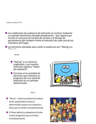 Cómo se mide la TV?
 Las mediciones de audiencia de televisión se realizan mediante
un aparato electrónico llamado peoplemeter , que registra por
minuto el consumo (el cambio de canales y el tiempo de
permanencia del receptor frente al televisor) de cada uno de los
miembros del hogar.
 Los términos utilizados para medir la audiencia son “Rating y el
“Share”.
Rating
 “Rating” es un término
anglosajón, y en materia
televisiva significa “índice
de audiencia”.
 Consiste en la cantidad de
personas que sintoniza un
programa de una señal de
televisión en un período
determinado.
Share
 “Share”, indica la preferencia relativa
de los espectadores hacia un
determinado espacio con respecto a
otros que se emiten simultáneamente.
 El Share define la competencia frente
a otros programas que se emiten
simultáneamente.
 