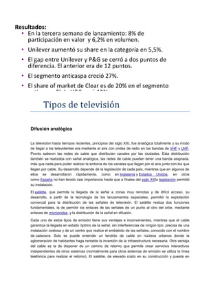 Tipos de televisión
Difusión analógica
La televisión hasta tiempos recientes, principios del siglo XXI, fue analógica totalmente y su modo
de llegar a los televidentes era mediante el aire con ondas de radio en las bandas de VHF y UHF.
Pronto salieron las redes de cable que distribuían canales por las ciudades. Esta distribución
también se realizaba con señal analógica, las redes de cable pueden tener una banda asignada,
más que nada para poder realizar la sintonía de los canales que llegan por el aire junto con los que
llegan por cable. Su desarrollo depende de la legislación de cada país, mientras que en algunos de
ellos se desarrollaron rápidamente, como en Inglaterra y Estados Unidos, en otros
como España no han tenido casi importancia hasta que a finales del siglo XXla legislación permitió
su instalación.
El satélite, que permite la llegada de la señal a zonas muy remotas y de difícil acceso, su
desarrollo, a partir de la tecnología de los lanzamientos espaciales, permitió la explotación
comercial para la distribución de las señales de televisión. El satélite realiza dos funciones
fundamentales, la de permitir los enlaces de las señales de un punto al otro del orbe, mediante
enlaces de microondas, y la distribución de la señal en difusión.
Cada uno de estos tipos de emisión tiene sus ventajas e inconvenientes, mientras que el cable
garantiza la llegada en estado óptimo de la señal, sin interferencias de ningún tipo, precisa de una
instalación costosa y de un centro que realice el embebido de las señales, conocido con el nombre
de cabecera. Solo se puede entender un tendido de cable en núcleos urbanos donde la
aglomeración de habitantes haga rentable la inversión de la infraestructura necesaria. Otra ventaja
del cable es la de disponer de un camino de retorno que permite crear servicios interactivos
independientes de otros sistemas (normalmente para otros sistemas de emisión se utiliza la línea
telefónica para realizar el retorno). El satélite, de elevado costo en su construcción y puesta en
Resultados:
• En la tercera semana de lanzamiento: 8% de
participación en valor y 6,2% en volumen.
• Unilever aumentó su share en la categoría en 5,5%.
• El gap entre Unilever y P&G se cerró a dos puntos de
diferencia. El anterior era de 12 puntos.
• El segmento anticaspa creció 27%.
• El share of market de Clear es de 20% en el segmento
anticaspa. El de H&S cayó 15%.
 