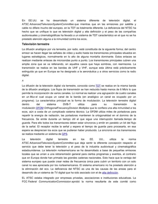 En EE.UU. se ha desarrollado un sistema diferente de televisión digital, el
ATSC AdvancedTelevisionSystemCommittee que mientras que en las emisiones por satélite y
cable no difiere mucho del europeo, en la TDT es totalmente diferente. La deficiencia del NTSC ha
hecho que se unifique lo que es televisión digital y alta definición y el peso de las compañías
audiovisuales y cinematográficas ha llevado a un sistema de TDT característico en el que no se ha
prestado atención alguna a la inmunidad contra los ecos.
Televisión terrestre
La difusión analógica por vía terrestre, por radio, está constituida de la siguiente forma; del centro
emisor se hacen llegar las señales de vídeo y audio hasta los transmisores principales situados en
lugares estratégicos, normalmente en lo alto de alguna montaña dominante. Estos enlaces se
realizan mediante enlaces de microondas punto a punto. Los transmisores principales cubren una
amplia zona que se va rellenando, en aquellos casos que haya sombras, con reemisores. La
transmisión se realiza en las bandas de UHF y VHF, aunque esta última está prácticamente
extinguida ya que en Europa se ha designado a la aeronáutica y a otros servicios como la radio
digital.
A
La difusión de la televisión digital vía terrestre, conocida como TDT se realiza en la misma banda
de la difusión analógica. Los flujos de transmisión se han reducido hasta menos de 6 Mb/s lo que
permite la incorporación de varios canales. Lo normal es realizar una agrupación de cuatro canales
en un Mux el cual ocupa un canal de la banda (en analógico un canal es ocupado por un
programa). La característica principal es la forma de modulación. La televisión terrestre digital
dentro del sistema DVB-T utiliza para su transmisión la
modulación OFDM OrthogonalFrecuencyDivision Multiplex que le confiere una alta inmunidad a los
ecos, aún a costa de un complicado sistema técnico. La OFDM utiliza miles de portadoras para
repartir la energía de radiación, las portadoras mantienen la ortogonalidad en el dominio de la
frecuencia. Se emite durante un tiempo útil al que sigue una interrupción llamada tiempo de
guarda. Para ello todos los transmisores deben estar síncronos y emitir en paralelo un bit del flujo
de la señal. El receptor recibe la señal y espera el tiempo de guarda para procesarla, en esa
espera se desprecian los ecos que se pudieran haber producido. La sincronía en los transmisores
se realiza mediante un sistema de GPS.
La televisión digital terrestre en los EE. UU., utiliza la norma
ATSC AdvancedTelevisionSystemCommittee que deja sentir la diferente concepción respecto al
servicio que debe tener la televisión y el peso de la industria audiovisual y cinematográfica
estadounidense. La televisión norteamericana se ha desarrollado a base de pequeñas emisoras
locales que se unían a una retransmisión general para ciertos programas y eventos, al contrario
que en Europa donde han primado las grandes cadenas nacionales. Esto hace que la ventaja del
sistema europeo que puede crear redes de frecuencia única para cubrir un territorio con un solo
canal no sea apreciada por los norteamericanos. El sistema americano no ha prestado atención a
la eliminación del eco. La deficiencia del NTSC es una de las causas de las ansias para el
desarrollo de un sistema de TV digital que ha sido asociado con el de alta definición.
EL ATSC estaba integrado por empresas privadas, asociaciones e instituciones educativas. La
FCC Federal CommunicationCommission aprobó la norma resultante de este comité como
 
