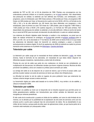 estándar de TDT en EE. UU. el 24 de diciembre de 1996. Plantea una convergencia con los
ordenadores poniendo énfasis en el barrido progresivo y en el píxel cuadrado. Han desarrollado
dos jerarquías de calidad, la estándar (se han definido dos formatos, uno entrelazado y otro
progresivo, para el entrelazado usan 480 líneas activas a 720 píxeles por línea y el progresivo 480
líneas con 640 píxeles por línea, la frecuencia de cuadro es la de 59,94 y 60 Hz y el formato es de
16/9 y 3/4) y la de alta definición (en AD tienen dos tipos diferentes uno progresivo y otro
entrelazado, para el primero se usan 720 líneas de 1.280 pixeles, para el segundo 1.080 líneas y
1.920 pixeles por línea a 59,94 y 60 cuadros segundo y un formato de 16/9 para ambos). Han
desarrollado dos jerarquías de calidad, la estándar y la de alta definición. Utiliza el ancho de banda
de un canal de NTSC para la emisión de televisión de alta definición o cuatro en calidad estándar.
Los sistemas de difusión digitales están llamados a sustituir a los analógicos, se prevé que se
dejen de realizar emisiones en analógico, en Europa esta previsto el apagón analógico para el
2012 y en EE. UU. se ha decretado el 17 de febrero de 2009 como la fecha límite en la que todas
las estaciones de televisión dejen de transmitir en sistema analógico y pasen a transmitir
exclusivamente en sistema digital. El día 8 de septiembre de 2008 al mediodía se realizó la primera
transición entre sistemas en el poblado de Wilmington, Carolina del Norte.
Televisión por cable
La televisión por cable surge por la necesidad de llevar señales de televisión y radio, de índole
diversa, hasta el domicilio de los abonados, sin necesidad de que éstos deban disponer de
diferentes equipos receptores, reproductores y sobre todo de antenas.
Precisa de una red de cable que parte de una «cabecera» en donde se van embebiendo, en
multiplicación de frecuencias, los diferentes canales que tienen orígenes diversos. Muchos de ellos
provienen de satélites y otros son creados ex profeso para la emisión por cable.
La ventaja del cable es la de disponer de un canal de retorno, que lo forma el propio cable, que
permite el poder realizar una serie de servicios sin tener que utilizar otra infraestructura.
La dificultad de tender la red de cable en lugares de poca población hace que solamente los
núcleos urbanos tengan acceso a estos servicios.
La transmisión digital por cable está basada en la norma DVB-C, muy similar a la de satélite, y
utiliza la modulación QAM.
Televisión por satélite
La difusión vía satélite se inició con el desarrollo de la industria espacial que permitió poner en
órbita geoestacionaria satélites con transductores que emiten señales de televisión que son
recogidas por antenas parabólicas.
El alto coste de la construcción y puesta en órbita de los satélites, así como la vida limitada de los
mismos, se ve aliviado por la posibilidad de la explotación de otra serie de servicios como son los
enlaces punto a punto para cualquier tipo de comunicación de datos. No es desdeñable el uso
militar de los mismos, aunque parte de ellos sean de aplicaciones civiles, ya que buena parte de la
inversión está realizada con presupuesto militar.
 