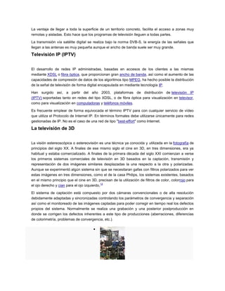 La ventaja de llegar a toda la superficie de un territorio concreto, facilita el acceso a zonas muy
remotas y aisladas. Esto hace que los programas de televisión lleguen a todas partes.
La transmisión vía satélite digital se realiza bajo la norma DVB-S, la energía de las señales que
llegan a las antenas es muy pequeña aunque el ancho de banda suele ser muy grande.
Televisión IP (IPTV)
El desarrollo de redes IP administradas, basadas en accesos de los clientes a las mismas
mediante XDSL o fibra óptica, que proporcionan gran ancho de banda, así como el aumento de las
capacidades de compresión de datos de los algoritmos tipo MPEG, ha hecho posible la distribución
de la señal de televisión de forma digital encapsulada en mediante tecnología IP.
Han surgido así, a partir del año 2003, plataformas de distribución de televisión IP
(IPTV) soportadas tanto en redes del tipo XDSL, o de fibra óptica para visualización en televisor,
como para visualización en computadoras y teléfonos móviles.
Es frecuente emplear de forma equivocada el término IPTV para con cualquier servicio de vídeo
que utiliza el Protocolo de Internet IP. En términos formales debe utilizarse únicamente para redes
gestionadas de IP. No es el caso de una red de tipo "best-effort" como Internet.
La televisión de 3D
La visión estereoscópica o estereovisión es una técnica ya conocida y utilizada en la fotografía de
principios del siglo XX. A finales de ese mismo siglo el cine en 3D, en tres dimensiones, era ya
habitual y estaba comercializado. A finales de la primera década del siglo XXI comienzan a verse
los primeros sistemas comerciales de televisión en 3D basados en la captación, transmisión y
representación de dos imágenes similares desplazadas la una respecto a la otra y polarizadas.
Aunque se experimentó algún sistema sin que se necesitaran gafas con filtros polarizados para ver
estas imágenes en tres dimensiones, como el de la casa Philips, los sistemas existentes, basados
en el mismo principio que el cine en 3D, precisan de la utilización de filtros de color, colorrojo para
el ojo derecho y cian para el ojo izquierdo,
12
El sistema de captación está compuesto por dos cámaras convencionales o de alta resolución
debidamente adaptadas y sincronizadas controlando los parámetros de convergencia y separación
así como el monitoreado de las imágenes captadas para poder corregir en tiempo real los defectos
propios del sistema. Normalmente se realiza una grabación y una posterior postproducción en
donde se corrigen los defectos inherentes a este tipo de producciones (aberraciones, diferencias
de colorimetría, problemas de convergencia, etc.).
 