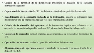 • Cálculo de la dirección de la instrucción: Determina la dirección de la siguiente
instrucción a ejecutar.
• Captación de la instrucción: la CPU lee la instrucción desde su posición de memoria.
• Decodificación de la operación indicada en la instrucción: analiza la instrucción para
determinar el tipo de operación a realizar y el (los) operando(s) a utilizar.
• Cálculo de la dirección del operando: si la instrucción implica una referencia a un
operando en memoria o disponible mediante E/S, determina la dirección del operando.
• Captación de operando: capta el operando desde memoria o se lee desde el dispositivo de
E/S.
• Operación con los datos: realiza la operación indicada en la instrucción.
• Almacenamiento del operando: escribe el resultado en memoria o lo saca a través de un
dispositivo e E/S.
 