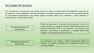 INTERRUPCIONES
Una interrupción es un mecanismo que permite ejecutar un bloque de instrucciones interrumpiendo la ejecución de
un programa, y luego restablecer la ejecución del mismo sin afectarlo directamente. De este modo un programa puede
ser interrumpido temporalmente para atender alguna necesidad urgente del computador y luego continuar su
ejecución como si nada hubiera pasado.
INTERRUPCIONES DE
HARDWARE
Estas son asíncronas a la ejecución del procesador, es decir, se
pueden producir en cualquier momento independientemente de lo
que esté haciendo el CPU en ese momento. Las causas que las
producen son externas al procesador y a menudo suelen estar
ligadas con los distintos dispositivos de E/S.
INTERRUPCIONES DE
SOFTWARE
La interrupción por software, también denominada llamada al
sistema, son aquellas generadas por un programa mientras este
está ejecutándose.
 