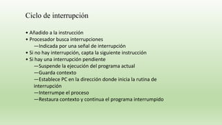 • Añadido a la instrucción
• Procesador busca interrupciones
—Indicada por una señal de interrupción
• Si no hay interrupción, capta la siguiente instrucción
• Si hay una interrupción pendiente
—Suspende la ejecución del programa actual
—Guarda contexto
—Establece PC en la dirección donde inicia la rutina de
interrupción
—Interrumpe el proceso
—Restaura contexto y continua el programa interrumpido
Ciclo de interrupción
 