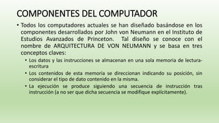 COMPONENTES DEL COMPUTADOR
• Todos los computadores actuales se han diseñado basándose en los
componentes desarrollados por John von Neumann en el Instituto de
Estudios Avanzados de Princeton. Tal diseño se conoce con el
nombre de ARQUITECTURA DE VON NEUMANN y se basa en tres
conceptos claves:
• Los datos y las instrucciones se almacenan en una sola memoria de lectura-
escritura
• Los contenidos de esta memoria se direccionan indicando su posición, sin
considerar el tipo de dato contenido en la misma.
• La ejecución se produce siguiendo una secuencia de instrucción tras
instrucción (a no ser que dicha secuencia se modifique explícitamente).
 
