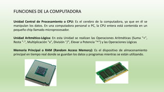 FUNCIONES DE LA COMPUTADORA
Unidad Central de Procesamiento o CPU: Es el cerebro de la computadora, ya que en él se
manipulan los datos. En una computadora personal o PC, la CPU entera está contenida en un
pequeño chip llamado microprocesador.
Unidad Aritmético-Lógica: En esta Unidad se realizan las Operaciones Aritméticas (Suma "+",
Resta "-", Multiplicación "x", División "/", Elevar a Potencia "^") y las Operaciones Lógicas
Memoria Principal o RAM (Random Access Memory): Es el dispositivo de almacenamiento
principal en tiempo real donde se guardan los datos y programas mientras se están utilizando.
 