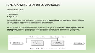 FUNCIONAMIENTO DE UN COMPUTADOR
La función básica que realiza un computador es la ejecución de un programa, constituido por
un conjunto de instrucciones almacenadas en la memoria.
El procesador es precisamente el que se encarga de ejecutar las instrucciones especificadas en
el programa, es decir que el procesador lee (capta) la instrucción de memoria y la ejecuta.
Consta de dos pasos:
• Captación
• Ejecución
 