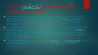 La gran evolución de internet desde
su creación en 1969
 Internet ha revolucionado el mundo. Hoy cumple 40 años y ha alcanzado más de 2,4
billones de usuarios. Esta infografía desarrollada por Trustly muestra cómo ha ido
evolucionando internet desde 1969 que se realizó la primera conexión entre los
ordenadores de Standford y UCLA, cuando también nació ARPANET.
 En 1971, Ray Tomlinson envió el primer email y aparece el primer virus Creeper. Dos años
más tarde, la palabra internet se usó por primera vez en una transmisión de control de
protocolo. 1982 fue la fecha que marcó un antes y un después por el gran auge que
supusieron los emoticonos y que a día de hoy siguen teniendo. Nueve años después Tim
Berners Lee, de la CERN crea la primera página web.
 Yahoo se funda en 1994 y justo al año siguiente Microsoft lanza Internet Explorer. Otro de
los términos revolucionarios, weblog aparece en 1997 usado por Jorn Barger.
 