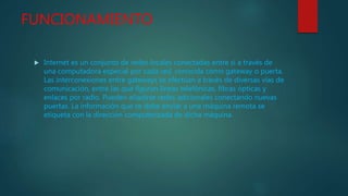 FUNCIONAMIENTO
 Internet es un conjunto de redes locales conectadas entre sí a través de
una computadora especial por cada red, conocida como gateway o puerta.
Las interconexiones entre gateways se efectúan a través de diversas vías de
comunicación, entre las que figuran líneas telefónicas, fibras ópticas y
enlaces por radio. Pueden añadirse redes adicionales conectando nuevas
puertas. La información que se debe enviar a una máquina remota se
etiqueta con la dirección computerizada de dicha máquina.
 