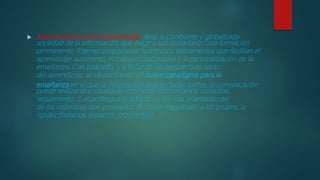  Soporte activo para el aprendizaje. Ante la cambiante y globalizada
sociedad de la información, que exige a sus ciudadanos una formación
permanente, Internet proporciona numerosos instrumentos que facilitan el
aprendizaje autónomo, el trabajo colaborativo y la personalización de la
enseñanza. Con todo ello, y a la luz de las perspectivas socio-
del aprendizaje, se va perfilando un nuevo paradigma para la
enseñanza en el que la información está en todas partes, la comunicación
puede realizarse en cualquier momento (comentarios, consultas,
seguimiento...), el profesorado adopta un rol más orientador del
de los individuos que proveedor de clases magistrales a los grupos, la
rigidez (horarios, espacios, programas)
 