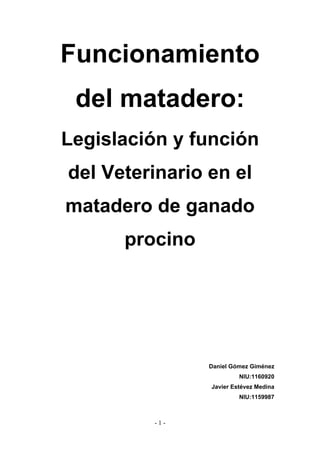 Funcionamiento
del matadero:
Legislación y función
del Veterinario en el
matadero de ganado
procino
Daniel Gómez Giménez
NIU:1160920
Javier Estévez Medina
NIU:1159987
- 1 -
 