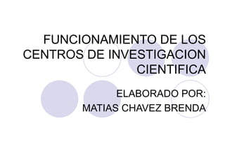 FUNCIONAMIENTO DE LOS CENTROS DE INVESTIGACION CIENTIFICA ELABORADO POR: MATIAS CHAVEZ BRENDA 