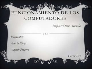 FUNCIONAMIENTO DE LOS
COMPUTADORES
Profesor: Oscar Araneda
Integrantes:
Alexia Plaza
Allyson Pizarro
Curso: IºA
 