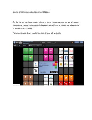 Como crear un escritorio personalizado 
Se da clic en escritorio nuevo, elegir el tema nuevo con que se va a trabajar, después de creado este escritorio la personalización es el mismo; en ella escribe la temática de tu interés. 
Para movilizarse de un escritorio a otro diríjase allí y da clic. 
 