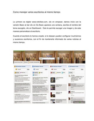 Como manejar varios escritorios al mismo tiempo 
Lo primero es digitar www.netvibes.com, clic en empezar, damos inicio con la versión Basic al dar clic en Go Basic aparece una ventana, escribe el nombre del tema escogido, clic en Dashboard. Esto te permite escoger una imagen y de esta manera personalizar el escritorio. 
Cuando el escritorio lo hemos creado, si lo desean pueden configurar muchísimos y sucesivos escritorios, con el fin de mantenerte informado de varias noticias al mismo tiempo. 
