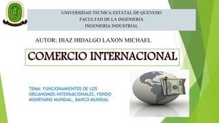 UNIVERSIDAD TECNICA ESTATAL DE QUEVEDO
FACULTAD DE LA INGENIERIA
INGENIERIA INDUSTRIAL
AUTOR: DIAZ HIDALGO LAXON MICHAEL
TEMA: FUNCIONAMIENTOS DE LOS
ORGANISMOS INTERNACIONALES, FONDO
MONRTARIO MUNDIAL, BANCO MUNDIAL
 