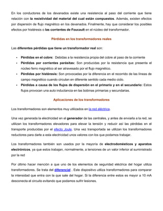 En los conductores de los devanados existe una resistencia al paso del corriente que tiene
relación con la resistividad del material del cual están compuestos. Además, existen efectos
por dispersión de flujo magnético en los devanados. Finalmente, hay que considerar los posibles
efectos por histéresis o las corrientes de Foucault en el núcleo del transformador.
Pérdidas en los transformadores reales
Las diferentes pérdidas que tiene un transformador real son:
• Pérdidas en el cobre: Debidas a la resistencia propia del cobre al paso de la corriente
• Pérdidas por corrientes parásitas: Son producidas por la resistencia que presenta el
núcleo ferro magnético al ser atravesado por el flujo magnético.
• Pérdidas por histéresis: Son provocadas por la diferencia en el recorrido de las líneas de
campo magnético cuando circulan en diferente sentido cada medio ciclo.
• Pérdidas a causa de los flujos de dispersión en el primario y en el secundario: Estos
flujos provocan una auto inductancia en las bobinas primarias y secundarias.
Aplicaciones de los transformadores
Los transformadores son elementos muy utilizados en la red eléctrica.
Una vez generada la electricidad en el generador de las centrales, y antes de enviarla a la red, se
utilizan los transformadores elevadores para elevar la tensión y reducir así las pérdidas en el
transporte producidas por el efecto Joule. Una vez transportada se utilizan los transformadores
reductores para darle a esta electricidad unos valores con los que podamos trabajar.
Los transformadores también son usados por la mayoría de electrodomésticos y aparatos
electrónicos, ya que estos trabajan, normalmente, a tensiones de un valor inferior al suministrado
por la red
Por último hacer mención a que uno de los elementos de seguridad eléctrica del hogar utiliza
transformadores. Se trata del diferencial . Este dispositivo utiliza transformadores para comparar
la intensidad que entra con la que sale del hogar. Si la diferencia entre estos es mayor a 10 mA
desconecta el circuito evitando que podamos sufrir lesiones.
 