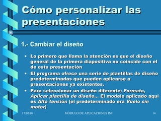 Cómo personalizar las presentaciones Lo primero que llama la atención es que el diseño general de la primera diapositiva no coincide con el de esta presentación El programa ofrece una serie de plantillas de diseño predeterminadas que pueden aplicarse a presentaciones ya existentes. Para seleccionar un diseño diferente:  Formato, Aplicar plantilla de diseño...  El modelo aplicado aquí es  Alta tensión  (el predeterminado era  Vuelo sin motor ) 1.- Cambiar el diseño 