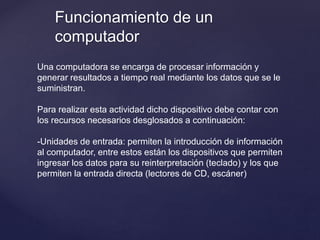Funcionamiento de un
computador
Una computadora se encarga de procesar información y
generar resultados a tiempo real mediante los datos que se le
suministran.
Para realizar esta actividad dicho dispositivo debe contar con
los recursos necesarios desglosados a continuación:
-Unidades de entrada: permiten la introducción de información
al computador, entre estos están los dispositivos que permiten
ingresar los datos para su reinterpretación (teclado) y los que
permiten la entrada directa (lectores de CD, escáner)
 