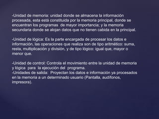 -Unidad de memoria: unidad donde se almacena la información
procesada, esta está constituida por la memoria principal, donde se
encuentran los programas de mayor importancia; y la memoria
secundaria donde se alojan datos que no tienen cabida en la principal.
-Unidad de lógica: Es la parte encargada de procesar los datos e
información, las operaciones que realiza son de tipo aritmético: suma,
resta, multiplicación y división, y de tipo lógico: igual que, mayor o
menor que.
-Unidad de control: Controla el movimiento entre la unidad de memoria
y lógica para la ejecución del programa.
-Unidades de salida: Proyectan los datos e información ya procesados
en la memoria a un determinado usuario (Pantalla, audífonos,
impresora).
 
