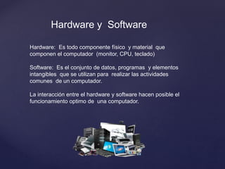 Hardware: Es todo componente físico y material que
componen el computador (monitor, CPU, teclado)
Software: Es el conjunto de datos, programas y elementos
intangibles que se utilizan para realizar las actividades
comunes de un computador.
La interacción entre el hardware y software hacen posible el
funcionamiento optimo de una computador.
Hardware y Software
 