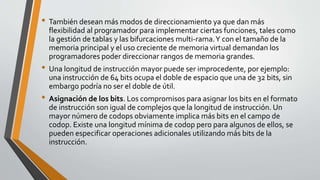 • También desean más modos de direccionamiento ya que dan más
flexibilidad al programador para implementar ciertas funciones, tales como
la gestión de tablas y las bifurcaciones multi-rama.Y con el tamaño de la
memoria principal y el uso creciente de memoria virtual demandan los
programadores poder direccionar rangos de memoria grandes.
• Una longitud de instrucción mayor puede ser improcedente, por ejemplo:
una instrucción de 64 bits ocupa el doble de espacio que una de 32 bits, sin
embargo podría no ser el doble de útil.
• Asignación de los bits. Los compromisos para asignar los bits en el formato
de instrucción son igual de complejos que la longitud de instrucción. Un
mayor número de codops obviamente implica más bits en el campo de
codop. Existe una longitud mínima de codop pero para algunos de ellos, se
pueden especificar operaciones adicionales utilizando más bits de la
instrucción.
 