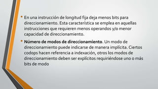 • En una instrucción de longitud fija deja menos bits para
direccionamiento. Esta característica se emplea en aquellas
instrucciones que requieren menos operandos y/o menor
capacidad de direccionamiento.
• Número de modos de direccionamiento. Un modo de
direccionamiento puede indicarse de manera implícita. Ciertos
codops hacen referencia a indexación, otros los modos de
direccionamiento deben ser explícitos requiriéndose uno o más
bits de modo
 
