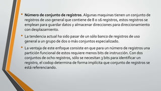 • Número de conjunto de registros.Algunas maquinas tienen un conjunto de
registros de uso general que contiene de 8 o 16 registros, estos registros se
emplean para guardar datos y almacenar direcciones para direccionamiento
con desplazamiento.
• La tendencia actual ha sido pasar de un sólo banco de registros de uso
general a un grupo de dos o más conjuntos especializado.
• La ventaja de este enfoque consiste en que para un número de registros una
partición funcional de estos requiere menos bits de instrucción. Con dos
conjuntos de ocho registros, sólo se necesitan 3 bits para identificar un
registro, el codop determina de forma implícita que conjunto de registros se
está referenciando.
 