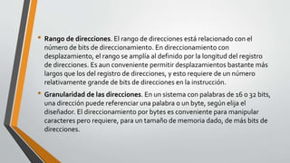 • Rango de direcciones. El rango de direcciones está relacionado con el
número de bits de direccionamiento. En direccionamiento con
desplazamiento, el rango se amplía al definido por la longitud del registro
de direcciones. Es aun conveniente permitir desplazamientos bastante más
largos que los del registro de direcciones, y esto requiere de un número
relativamente grande de bits de direcciones en la instrucción.
• Granularidad de las direcciones. En un sistema con palabras de 16 o 32 bits,
una dirección puede referenciar una palabra o un byte, según elija el
diseñador. El direccionamiento por bytes es conveniente para manipular
caracteres pero requiere, para un tamaño de memoria dado, de más bits de
direcciones.
 