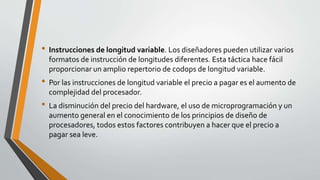 • Instrucciones de longitud variable. Los diseñadores pueden utilizar varios
formatos de instrucción de longitudes diferentes. Esta táctica hace fácil
proporcionar un amplio repertorio de codops de longitud variable.
• Por las instrucciones de longitud variable el precio a pagar es el aumento de
complejidad del procesador.
• La disminución del precio del hardware, el uso de microprogramación y un
aumento general en el conocimiento de los principios de diseño de
procesadores, todos estos factores contribuyen a hacer que el precio a
pagar sea leve.
 