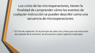 Los ciclos de las microoperaciones, tienen la
finalidad de comprender cómo los eventos de
cualquier instrucción se pueden describir como una
secuencia de microoperaciones:
• El Ciclo de captación. Es el principio de cada ciclo y hace que una instrucción
sea captada de la memoria. Se encuentran cuatro registros implicados.
 