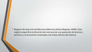 • Registro de dirección de Memoria (MemoryAdress Register, MAR). Este
registro especifica la dirección de memoria de una operación de lectura o
escritura y se encuentra conectado a las líneas del bus del sistema.
 