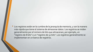 • Los registros están en la cumbre de la jerarquía de memoria, y son la manera
más rápida que tiene el sistema de almacenar datos. Los registros se miden
generalmente por el número de bits que almacenan; por ejemplo, un
"registro de 8 bits" o un "registro de 32 bits". Los registros generalmente se
implementan en un banco de registros.
 
