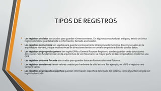 TIPOS DE REGISTROS
• Los registros de datos son usados para guardar números enteros. En algunas computadoras antiguas, existía un único
registro donde se guardaba toda la información, llamado acumulador.
• Los registros de memoria son usados para guardar exclusivamente direcciones de memoria. Eran muy usados en la
arquitectura Harvard, ya que muchas veces las direcciones tenían un tamaño de palabra distinto que los datos.
• Los registros de propósito general (en inglés GPRs o General Purpose Registers) pueden guardar tanto datos como
direcciones. Son fundamentales en la arquitectura de von Neumann. La mayor parte de las computadoras modernas usa
GPR.
• Los registros de coma flotante son usados para guardar datos en formato de coma flotante.
• Los registros constantes tienen valores creados por hardware de sólo lectura. Por ejemplo, en MIPS el registro cero
siempre vale 0.
• Los registros de propósito específico guardan información específica del estado del sistema, como el puntero de pila o el
registro de estado.
 