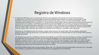 Registro deWindows
• El registro deWindows; son un conjunto de archivos que contienen información acerca de cómo funciona su
computadora, es tan sólo una base de datos jerárquica dondeWindows almacena su propia configuración, la del
hardware, la de las aplicaciones instaladas y la personalización de cada usuario, si se han creado perfiles.Viene a
reemplazar los obsoletos Win.ini y System.ini , aunque estos todavía siguen siendo usados por los programas de 16 bits. El
mismo puede ser accedido o modificado ejecutando el programa RegEdit.exe que viene con todas las versiones de
Windows. Es una parte del sistema operativo muy potente y crítica, dado que si uno modifica de forma incorrecta alguna
de las entradas vitales puede causar problemas muy graves en la ejecución del sistema operativo. Está formado por dos
archivos, system.dat y user.dat , que residen en el directorio deWindows ( c:windows , por lo general).
Esta base es consultada durante el arranque y luego varias veces en una sesión típica. Allí se establece desde qué
programa abrirá cada tipo de archivo o los parámetros de la conexión con Internet hasta el color de fondo del Escritorio y
el mapa del teclado.
Las versiones 95 y 98 usan un Registro prácticamente idéntico, pero la forma en que corrigen sus errores y lo preservan es
muy diferente. El 95 guardaba una sola copia de respaldo del Registro con cada arranque exitoso, en dos archivos
llamados user.da0 y system.da0 (es un cero, no una letra O). El 98 convoca al programa scanreg.exe en cada inicio para
detectar y corregir errores y crear un backup con cada arranque exitoso. Sin embargo, estas copias se guardan ahora
como archivos .cab en la carpeta Sysbckup deWindows.Todavía más importante, almacena cinco copias buenas de cinco
arranques sucesivos (lo que normalmente equivale a cinco días).
El primero se llama rb000.cab y el más reciente, rb004.cab . Los .cab son archivos comprimidos, como los .zip , y se puede
ver o extraer su contenido con la interfaz deWindows o con programas como elWinZip.
 