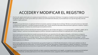 ACCEDERY MODIFICAR EL REGISTRO
• El archivo de registro está situado en la carpeta principal deWindows, normalmente C:Windows. Si no aparece, lo podemos buscar desde Inicio>buscar
escribiendo regedit.exe. Puesto que los datos que contiene son extremadamente delicados, es primordial hacer una copia de seguridad, antes de
modificar ningún parámetro.
• Ejemplo:
A veces ocurre que eliminamos una aplicación de forma incorrecta y aparecen mensajes de error del tipo "Window no encuentra clone.exe. Desinstale
completamente la aplicación o reinstale el programa asociado" pero, cuando intentamos desinstalar definitivamente la aplicación mediante "instalar o
desinstalar programas", el sistema nos comunica que no encuentra el archivo.
¿Qué podemos hacer? La forma más directa de solventar el problema es, abrir el editor del registro y, en el apartado HKEY_CURRENT_USERS, abrir la
carpeta ¨software¨ y eliminar la entrada del programa conflictivo. Este paso lo repetiremos también en el apartado HKEY:LOCAL_MACHINE.
Como variente previamente habremos tomado la precaución de hacer una copia del archivo de registro en disquete, si eliminamos un programa
equivocado podemos reinstalar esta copia. Esta situación también puede darse con instalaciones defectuosas o incompletas.Al intentar reinstalar la
aplicación puede que aparezca un mensaje diciendo: "Hay una instalación previa en proceso, finalice esta instalación antes de proseguir", cuando
precisamente es eso lo que intentamos hacer. Procederemos de igual forma, eliminando del registro cualquier llamada a esa aplicación para que nuestro
sistema operativo no la detecte.
Entre muchas, algunas de las claves más importantes que guarda el registro son: el identificador del producto, número que te solicitan si acudes al
servicio de asistencia técnica de Microsoft, y el número de serie (product key) del programa, indispensable para cualquier reinstalación. Si necesitamos
cualquiera de estas claves las encontraremos en el apartado HKEY_LOCAL_MACHINE, abriendo las carpetas Software>Microsoft>Windows>Current
versión.
Si no estamos seguros de lo que estamos haciendo, es mejor no ponerse a experimentar con el regedit , un programa que ni siquiera permite deshacer
los cambios. Recuerde, casi todo puede hacerse con los iconos del Panel de control , programas como el TweakUI o las herramientas antivirus.
 