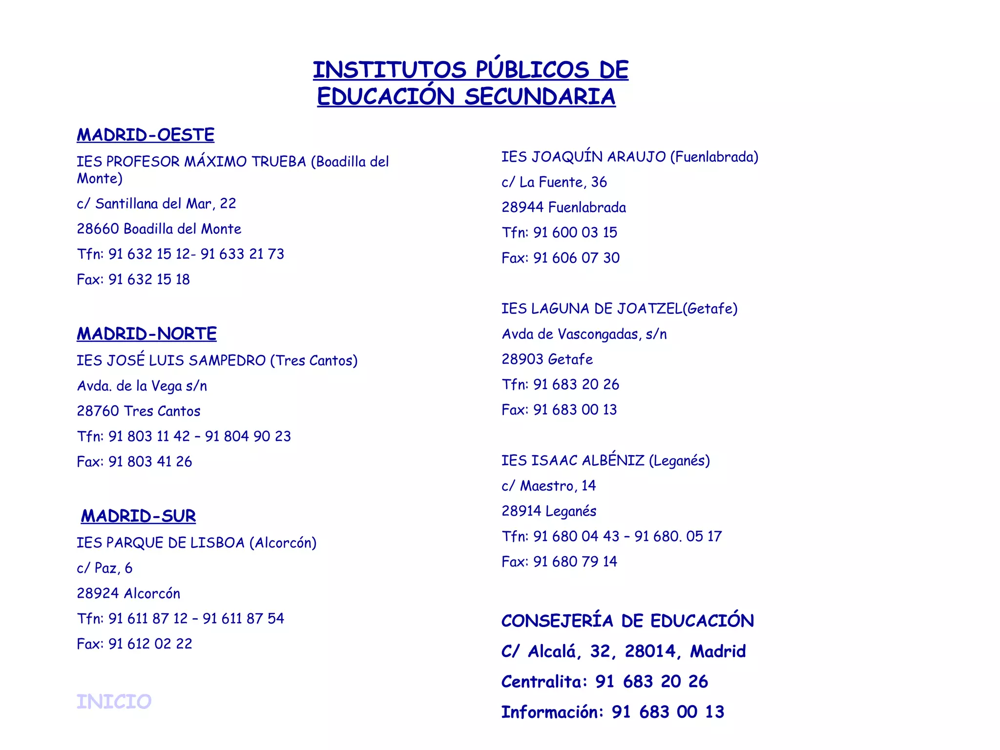 MADRID-OESTE IES PROFESOR MÁXIMO TRUEBA (Boadilla del Monte) c/ Santillana del Mar, 22 28660 Boadilla del Monte Tfn: 91 632 15 12- 91 633 21 73 Fax: 91 632 15 18 MADRID-NORTE IES JOSÉ LUIS SAMPEDRO (Tres Cantos) Avda. de la Vega s/n 28760 Tres Cantos Tfn: 91 803 11 42 – 91 804 90 23 Fax: 91 803 41 26   MADRID-SUR IES PARQUE DE LISBOA (Alcorcón) c/ Paz, 6 28924 Alcorcón Tfn: 91 611 87 12 – 91 611 87 54 Fax: 91 612 02 22   INICIO       IES JOAQUÍN ARAUJO (Fuenlabrada) c/ La Fuente, 36 28944 Fuenlabrada Tfn: 91 600 03 15 Fax: 91 606 07 30 IES LAGUNA DE JOATZEL(Getafe) Avda de Vascongadas, s/n 28903 Getafe Tfn: 91 683 20 26 Fax: 91 683 00 13 IES ISAAC ALBÉNIZ (Leganés) c/ Maestro, 14 28914 Leganés Tfn: 91 680 04 43 – 91 680. 05 17 Fax: 91 680 79 14 CONSEJERÍA DE EDUCACIÓN C/ Alcalá, 32, 28014, Madrid Centralita: 91 683 20 26 Información: 91 683 00 13 INSTITUTOS PÚBLICOS DE EDUCACIÓN SECUNDARIA   