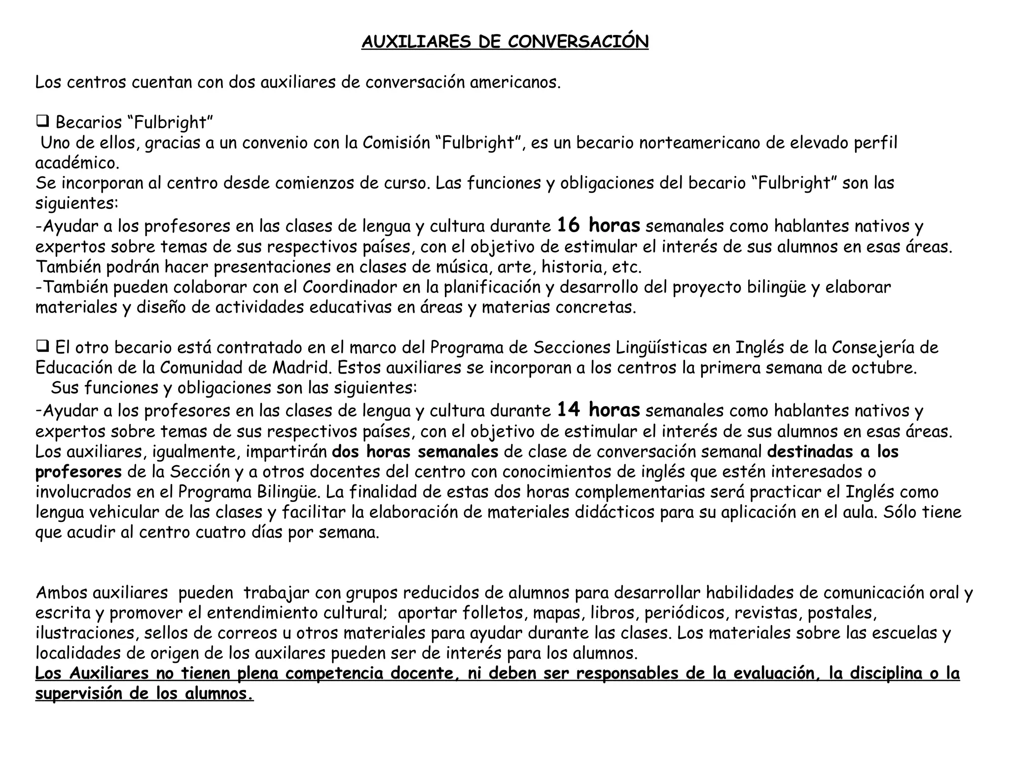 AUXILIARES DE CONVERSACIÓN   Los centros cuentan con dos auxiliares de conversación americanos. Becarios “Fulbright” Uno de ellos, gracias a un convenio con la Comisión “Fulbright”, es un becario norteamericano de elevado perfil académico. Se incorporan al centro desde comienzos de curso. Las funciones y obligaciones del becario “Fulbright” son las siguientes: -Ayudar a los profesores en las clases de lengua y cultura durante  16 horas  semanales como hablantes nativos y expertos sobre temas de sus respectivos países, con el objetivo de estimular el interés de sus alumnos en esas áreas. También podrán hacer presentaciones en clases de música, arte, historia, etc. -También pueden colaborar con el Coordinador en la planificación y desarrollo del proyecto bilingüe y elaborar materiales y diseño de actividades educativas en áreas y materias concretas. El otro becario está contratado en el marco del Programa de Secciones Lingüísticas en Inglés de la Consejería de Educación de la Comunidad de Madrid. Estos auxiliares se incorporan a los centros la primera semana de octubre. Sus funciones y obligaciones son las siguientes: Ayudar a los profesores en las clases de lengua y cultura durante  14 horas  semanales  como hablantes nativos y expertos sobre temas de sus respectivos países, con el objetivo de estimular el interés de sus alumnos en esas áreas. Los auxiliares, igualmente, impartirán  dos horas semanales  de clase de conversación semanal  destinadas a los profesores  de la Sección y a otros docentes del centro con conocimientos de inglés que estén interesados o involucrados en el Programa Bilingüe. La finalidad de estas dos horas complementarias será practicar el Inglés como lengua vehicular de las clases y facilitar la elaboración de materiales didácticos para su aplicación en el aula. Sólo tiene que acudir al centro cuatro días por semana. Ambos auxiliares   pueden  trabajar con grupos reducidos de alumnos para desarrollar habilidades de comunicación oral y escrita y promover el entendimiento cultural;  aportar folletos, mapas, libros, periódicos, revistas, postales, ilustraciones, sellos de correos u otros materiales para ayudar durante las clases. Los materiales sobre las escuelas y localidades de origen de los auxilares pueden ser de interés para los alumnos. Los Auxiliares no tienen plena competencia docente, ni deben ser responsables de la evaluación, la disciplina o la supervisión de los alumnos. 