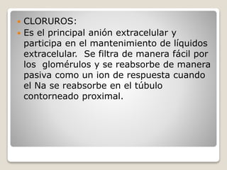  CLORUROS:
 Es el principal anión extracelular y
participa en el mantenimiento de líquidos
extracelular. Se filtra de manera fácil por
los glomérulos y se reabsorbe de manera
pasiva como un ion de respuesta cuando
el Na se reabsorbe en el túbulo
contorneado proximal.
 