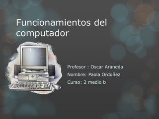 Funcionamientos del
computador
Profesor : Oscar Araneda
Nombre: Paola Ordoñez
Curso: 2 medio b
 