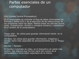 Partes esenciales de un
computador
CPU (Unidad Central Procesadora):
Es el responsable de controlar el flujo de datos (Actividades de
Entrada y Salida E/S) y de la ejecución de las instrucciones de
los programas sobre los datos. Realiza todos los cálculos (suma,
resta, multiplicación, división y compara números y caracteres).
Es el cerebro de la computadora.
Floppy disk : Se utiliza para guardar información hecha en la
computadora.
CD-Rom :Se utiliza para guardar información, imágenes y
sonido. Tiene más capacidad de almacenamiento que el “floppy
disk”.
Monitor – Pantalla :
El monitor ó pantalla de vídeo, es el dispositivo de salida más
común. Hay algunos que forman parte del cuerpo de la
computadora y otros están separados de la misma.
 