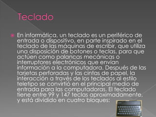  En informática, un teclado es un periférico de
entrada o dispositivo, en parte inspirado en el
teclado de las máquinas de escribir, que utiliza
una disposición de botones o teclas, para que
actúen como palancas mecánicas o
interruptores electrónicos que envían
información a la computadora. Después de las
tarjetas perforadas y las cintas de papel, la
interacción a través de los teclados al estilo
teletipo se convirtió en el principal medio de
entrada para las computadoras. El teclado
tiene entre 99 y 147 teclas aproximadamente,
y está dividido en cuatro bloques:
 