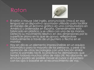  El ratón o mouse (del inglés, pronunciado [maʊs] en esa
lengua) es un dispositivo apuntador utilizado para facilitar
el manejo de un entorno gráfico en una computadora en
América u ordenador en España. Generalmente está
fabricado en plástico, y se utiliza con una de las manos.
Detecta su movimiento relativo en dos dimensiones por la
superficie plana en la que se apoya, reflejándose
habitualmente a través de un puntero o flecha en el
monitor.
 Hoy en día es un elemento imprescindible en un equipo
informático para la mayoría de las personas, y pese a la
aparición de otras tecnologías con una función similar,
como la pantalla táctil, la práctica ha demostrado que
tendrá todavía muchos años de vida útil. No obstante, en
el futuro podría ser posible mover el cursor o el puntero
con los ojos o basarse en el reconocimiento de voz.
 
