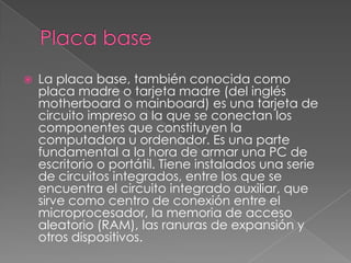  La placa base, también conocida como
placa madre o tarjeta madre (del inglés
motherboard o mainboard) es una tarjeta de
circuito impreso a la que se conectan los
componentes que constituyen la
computadora u ordenador. Es una parte
fundamental a la hora de armar una PC de
escritorio o portátil. Tiene instalados una serie
de circuitos integrados, entre los que se
encuentra el circuito integrado auxiliar, que
sirve como centro de conexión entre el
microprocesador, la memoria de acceso
aleatorio (RAM), las ranuras de expansión y
otros dispositivos.
 