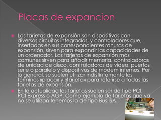  Las tarjetas de expansión son dispositivos con
diversos circuitos integrados, y controladores que,
insertadas en sus correspondientes ranuras de
expansión, sirven para expandir las capacidades de
un ordenador. Las tarjetas de expansión más
comunes sirven para añadir memoria, controladoras
de unidad de disco, controladoras de vídeo, puertos
serie o paralelo y dispositivos de módem internos. Por
lo general, se suelen utilizar indistintamente los
términos «placa» y «tarjeta» para referirse a todas las
tarjetas de expansión.
 En la actualidad las tarjetas suelen ser de tipo PCI,
PCI Express o AGP. Como ejemplo de tarjetas que ya
no se utilizan tenemos la de tipo Bus ISA.
 